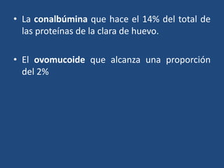 • La conalbúmina que hace el 14% del total de
las proteínas de la clara de huevo.
• El ovomucoide que alcanza una proporción
del 2%
 