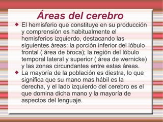 Áreas del cerebro
 El hemisferio que constituye en su producción
y comprensión es habitualmente el
hemisferios izquierdo, destacando las
siguientes áreas: la porción inferior del lóbulo
frontal ( área de broca); la región del lóbulo
temporal lateral y superior ( área de wernicke)
y las zonas circundantes entre estas áreas.
 La mayoría de la población es diestra, lo que
significa que su mano mas hábil es la
derecha, y el lado izquierdo del cerebro es el
que domina dicha mano y la mayoría de
aspectos del lenguaje.
 
