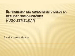 EL PROBLEMA DEL CONOCIMIENTO DESDE LA
REALIDAD SOCIO-HISTÓRICA
HUGO ZEMELMAN
Sandra Lorena García
 