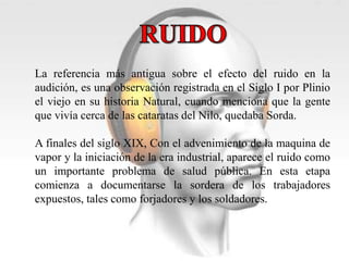 La referencia más antigua sobre el efecto del ruido en la 
audición, es una observación registrada en el Siglo I por Plinio 
el viejo en su historia Natural, cuando menciona que la gente 
que vivía cerca de las cataratas del Nilo, quedaba Sorda. 
A finales del siglo XIX, Con el advenimiento de la maquina de 
vapor y la iniciación de la era industrial, aparece el ruido como 
un importante problema de salud pública. En esta etapa 
comienza a documentarse la sordera de los trabajadores 
expuestos, tales como forjadores y los soldadores. 
 