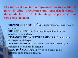 El ruido es el sonido que representa un riesgo laboral 
para la salud, provocando una sensación irritante y 
desagradable. El nivel de riesgo depende de los 
siguientes factores: 
• TIEMPO DE EXPOSICIÓN: Cuanto mayor es, más grave es 
el riesgo. 
• TIPO DE RUIDO: Puede ser continuo intermitente u 
ocasional o traumático. 
• DISTANCIA DE LA FUENTE EMISORA: Cuanto menor 
es, mayor es el riesgo. 
• SENSIBILIDAD INDIVIDUAL: Varía con la edad y la 
resistencia física de cada persona. 
• OIDO DAÑADO: Daños previos en el oído, como 
inflamaciones, infecciones, etc. 
 