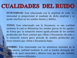 INTENSIDAD: Esta relacionada con la amplitud de onda. La 
intensidad es proporcional al cuadrado de dicha amplitud y se 
puede clasificar así los sonidos fuertes y débiles. 
TONO: Esta relacionado con la frecuencia, es una cualidad 
mediante la cual se diferencias los sonidos graves de los agudos, 
de forma que: la sensación sonora aguda procede de los sonidos 
producidos por focos sonoros que vibran a frecuencias elevadas y 
la sensación sonora grave procede de sonidos producidos por 
focos sonoros que vibran a frecuencias bajas. 
TIMBRE: Esta relacionado con los armónicos incluidos en la 
onda sonora, cualidad mediante la cual se pueden distinguir dos 
sonidos de igual intensidad e idéntico tono que ha sido emitidos 
por focos sonoros diferentes. 
 