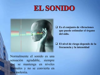 Normalmente el sonido es una 
sensación agradable, siempre 
que se mantenga en niveles 
normales y no se convierta en 
una molestia. 
 Es el conjunto de vibraciones 
que puede estimular el órgano 
del oído. 
 El nivel de riesgo depende de la 
frecuencia y la intensidad 
 
