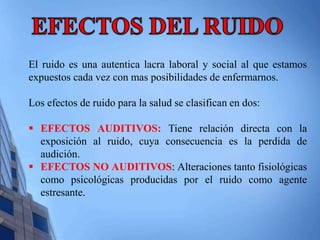 El ruido es una autentica lacra laboral y social al que estamos 
expuestos cada vez con mas posibilidades de enfermarnos. 
Los efectos de ruido para la salud se clasifican en dos: 
 EFECTOS AUDITIVOS: Tiene relación directa con la 
exposición al ruido, cuya consecuencia es la perdida de 
audición. 
 EFECTOS NO AUDITIVOS: Alteraciones tanto fisiológicas 
como psicológicas producidas por el ruido como agente 
estresante. 
 