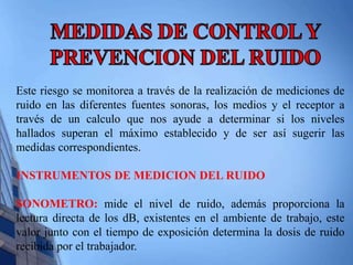 Este riesgo se monitorea a través de la realización de mediciones de 
ruido en las diferentes fuentes sonoras, los medios y el receptor a 
través de un calculo que nos ayude a determinar si los niveles 
hallados superan el máximo establecido y de ser así sugerir las 
medidas correspondientes. 
INSTRUMENTOS DE MEDICION DEL RUIDO 
SONOMETRO: mide el nivel de ruido, además proporciona la 
lectura directa de los dB, existentes en el ambiente de trabajo, este 
valor junto con el tiempo de exposición determina la dosis de ruido 
recibida por el trabajador. 
 
