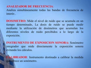 ANALIZADOR DE FRECUENCIA: 
Analiza simultáneamente todas las bandas de frecuencia de 
interés . 
DOSIMETRO: Mide el nivel de ruido que se acumula en un 
tiempo determinado, La dosis de ruido se puede medir 
mediante la utilización de dosímetros que acumulan los 
diferentes niveles de ruido percibidos a lo largo de la 
exposición. 
INSTRUMENTO DE EXPOSICION SONORA: Sonómetro 
integrador que mide directamente la exposición sonora 
evitando los cálculos. 
CALIBRADOR: Instrumento destinado a calibrar la medida 
que ofrece un sonómetro. 
 