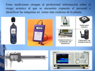 Estas mediciones otorgan al profesional información sobre el 
riesgo acústico al que se encuentra expuesto el personal e 
identificar las máquinas en zonas más ruidosas de la planta. 
 