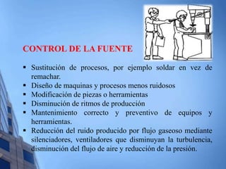 CONTROL DE LA FUENTE 
 Sustitución de procesos, por ejemplo soldar en vez de 
remachar. 
 Diseño de maquinas y procesos menos ruidosos 
 Modificación de piezas o herramientas 
 Disminución de ritmos de producción 
 Mantenimiento correcto y preventivo de equipos y 
herramientas. 
 Reducción del ruido producido por flujo gaseoso mediante 
silenciadores, ventiladores que disminuyan la turbulencia, 
disminución del flujo de aire y reducción de la presión. 
 