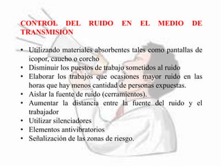 CONTROL DEL RUIDO EN EL MEDIO DE 
TRANSMISION 
• Utilizando materiales absorbentes tales como pantallas de 
icopor, caucho o corcho 
• Disminuir los puestos de trabajo sometidos al ruido 
• Elaborar los trabajos que ocasiones mayor ruido en las 
horas que hay menos cantidad de personas expuestas. 
• Aislar la fuente de ruido (cerramientos). 
• Aumentar la distancia entre la fuente del ruido y el 
trabajador 
• Utilizar silenciadores 
• Elementos antivibratorios 
• Señalización de las zonas de riesgo. 
 