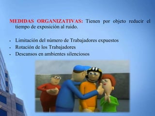 MEDIDAS ORGANIZATIVAS: Tienen por objeto reducir el 
tiempo de exposición al ruido. 
 Limitación del número de Trabajadores expuestos 
 Rotación de los Trabajadores 
 Descansos en ambientes silenciosos 
 