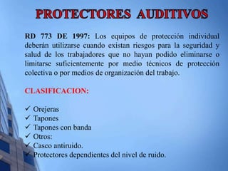 RD 773 DE 1997: Los equipos de protección individual 
deberán utilizarse cuando existan riesgos para la seguridad y 
salud de los trabajadores que no hayan podido eliminarse o 
limitarse suficientemente por medio técnicos de protección 
colectiva o por medios de organización del trabajo. 
CLASIFICACION: 
 Orejeras 
 Tapones 
 Tapones con banda 
 Otros: 
 Casco antiruido. 
 Protectores dependientes del nivel de ruido. 
 