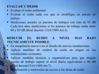 EVALUAR Y MEDIR 
 Evaluar el ruido ambiental. 
 Evaluar el ruido cada vez que se modifique un puesto de 
trabajo. 
 Mediciones anuales en puestos de trabajos con más de 85 dB 
Cada tres años mediciones si los puestos de trabajo están entre 
80 y 85 dB (Real decreto 1316/1989 Art.3). 
REDUCIR EL RUIDO A NIVEL MAS BAJO 
TECNICAMENTE POSIBLE. 
 En maquinaria nueva o en el diseño de nuevas instalaciones. 
 Aplicar medidas de control de ruido en origen en las 
instalaciones existentes. 
 Aplicar medidas técnicas y organizativas para que ningún 
puesto de trabajo supere el nivel diario equivalente a 90 dB 
(Real decreto1316/1989 Art.7). 
 Señalización y restricción de acceso a las áreas de ruido 
 