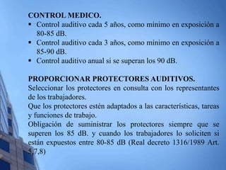 CONTROL MEDICO. 
 Control auditivo cada 5 años, como mínimo en exposición a 
80-85 dB. 
 Control auditivo cada 3 años, como mínimo en exposición a 
85-90 dB. 
 Control auditivo anual si se superan los 90 dB. 
PROPORCIONAR PROTECTORES AUDITIVOS. 
Seleccionar los protectores en consulta con los representantes 
de los trabajadores. 
Que los protectores estén adaptados a las características, tareas 
y funciones de trabajo. 
Obligación de suministrar los protectores siempre que se 
superen los 85 dB. y cuando los trabajadores lo soliciten si 
están expuestos entre 80-85 dB (Real decreto 1316/1989 Art. 
5,7,8) 
 