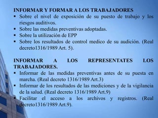 INFORMAR Y FORMAR A LOS TRABAJADORES 
 Sobre el nivel de exposición de su puesto de trabajo y los 
riesgos auditivos. 
 Sobre las medidas preventivas adoptadas. 
 Sobre la utilización de EPP 
 Sobre los resultados de control medico de su audición. (Real 
decreto1316/1989 Art. 5). 
INFORMAR A LOS REPRESENTATES LOS 
TRABAJADORES. 
 Informar de las medidas preventivas antes de su puesta en 
marcha. (Real decreto 1316/1989 Art.3) 
 Informar de los resultados de las mediciones y de la vigilancia 
de la salud. (Real decreto 1316/1989 Art.9) 
 Facilitar el acceso a los archivos y registros. (Real 
decreto1316/1989 Art.9). 
 