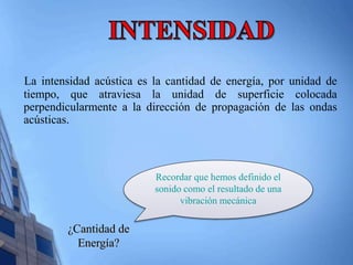 La intensidad acústica es la cantidad de energía, por unidad de 
tiempo, que atraviesa la unidad de superficie colocada 
perpendicularmente a la dirección de propagación de las ondas 
acústicas. 
¿Cantidad de 
Energía? 
Recordar que hemos definido el 
sonido como el resultado de una 
vibración mecánica 
 