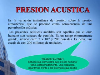 Es la variación instantánea de presión, sobre la presión 
atmosférica, que se produce como consecuencia de una 
perturbación acústica. 
Las presiones acústicas audibles son aquellas que el oído 
humano son capaces de percibir. Es un rango enormemente 
grande, situado entre 2 x 10-6 y 200 pascales. Es decir, una 
escala de casi 200 millones de unidades. 
WEBER FECHNER 
Estudio que demuestra que el oído humano 
tiene, aproximadamente, una respuesta 
logarítmica frente a los estímulos que recibe 
 
