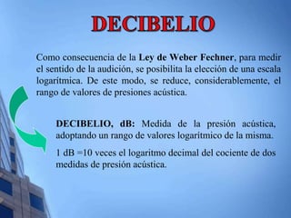 Como consecuencia de la Ley de Weber Fechner, para medir 
el sentido de la audición, se posibilita la elección de una escala 
logarítmica. De este modo, se reduce, considerablemente, el 
rango de valores de presiones acústica. 
DECIBELIO, dB: Medida de la presión acústica, 
adoptando un rango de valores logarítmico de la misma. 
1 dB =10 veces el logaritmo decimal del cociente de dos 
medidas de presión acústica. 
 