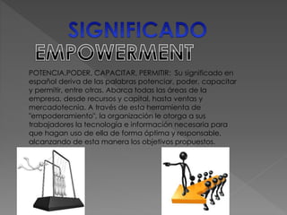 POTENCIA,PODER, CAPACITAR, PERMITIR: Su significado en 
español deriva de las palabras potenciar, poder, capacitar 
y permitir, entre otras. Abarca todas las áreas de la 
empresa, desde recursos y capital, hasta ventas y 
mercadotecnia. A través de esta herramienta de 
"empoderamiento", la organización le otorga a sus 
trabajadores la tecnología e información necesaria para 
que hagan uso de ella de forma óptima y responsable, 
alcanzando de esta manera los objetivos propuestos. 
 