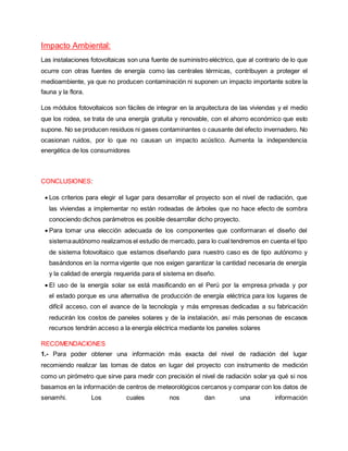 Impacto Ambiental:
Las instalaciones fotovoltaicas son una fuente de suministro eléctrico, que al contrario de lo que
ocurre con otras fuentes de energía como las centrales térmicas, contribuyen a proteger el
medioambiente, ya que no producen contaminación ni suponen un impacto importante sobre la
fauna y la flora.
Los módulos fotovoltaicos son fáciles de integrar en la arquitectura de las viviendas y el medio
que los rodea, se trata de una energía gratuita y renovable, con el ahorro económico que esto
supone. No se producen residuos ni gases contaminantes o causante del efecto invernadero. No
ocasionan ruidos, por lo que no causan un impacto acústico. Aumenta la independencia
energética de los consumidores
CONCLUSIONES:
 Los criterios para elegir el lugar para desarrollar el proyecto son el nivel de radiación, que
las viviendas a implementar no están rodeadas de árboles que no hace efecto de sombra
conociendo dichos parámetros es posible desarrollar dicho proyecto.
 Para tomar una elección adecuada de los componentes que conformaran el diseño del
sistemaautónomo realizamos el estudio de mercado, para lo cual tendremos en cuenta el tipo
de sistema fotovoltaico que estamos diseñando para nuestro caso es de tipo autónomo y
basándonos en la norma vigente que nos exigen garantizar la cantidad necesaria de energía
y la calidad de energía requerida para el sistema en diseño.
 El uso de la energía solar se está masificando en el Perú por la empresa privada y por
el estado porque es una alternativa de producción de energía eléctrica para los lugares de
difícil acceso, con el avance de la tecnología y más empresas dedicadas a su fabricación
reducirán los costos de paneles solares y de la instalación, así más personas de escasos
recursos tendrán acceso a la energía eléctrica mediante los paneles solares
RECOMENDACIONES
1.- Para poder obtener una información más exacta del nivel de radiación del lugar
recomiendo realizar las tomas de datos en lugar del proyecto con instrumento de medición
como un pirómetro que sirve para medir con precisión el nivel de radiación solar ya qué si nos
basamos en la información de centros de meteorológicos cercanos y comparar con los datos de
senamhi. Los cuales nos dan una información
 