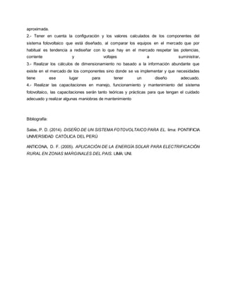 aproximada.
2.- Tener en cuenta la configuración y los valores calculados de los componentes del
sistema fotovoltaico que está diseñado, al comparar los equipos en el mercado que por
habitual es tendencia a rediseñar con lo que hay en el mercado respetar las potencias,
corriente y voltajes a suministrar.
3.- Realizar los cálculos de dimensionamiento no basado a la información abundante que
existe en el mercado de los componentes sino donde se va implementar y que necesidades
tiene ese lugar para tener un diseño adecuado.
4.- Realizar las capacitaciones en manejo, funcionamiento y mantenimiento del sistema
fotovoltaico, las capacitaciones serán tanto teóricas y prácticas para que tengan el cuidado
adecuado y realizar algunas maniobras de mantenimiento
Bibliografía:
Salas, P. D. (2014). DISEÑO DE UN SISTEMA FOTOVOLTAICO PARA EL. lima: PONTIFICIA
UNIVERSIDAD CATÓLICA DEL PERÚ
ANTICONA, D. F. (2005). APLICACIÓN DE LA ENERGÍA SOLAR PARA ELECTRIFICACIÓN
RURAL EN ZONAS MARGINALES DEL PAIS. LIMA: UNI.
 