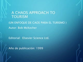 A CHAOS APPROACH TO
TOURISM
(UN ENFOQUE DE CAOS PARA EL TURISMO )
Autor: Bob McKecher
Editorial: Elsevier Science Ltd.
Año de publicación: 1999
 