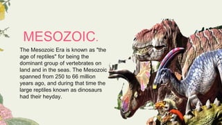 MESOZOIC.
The Mesozoic Era is known as "the
age of reptiles" for being the
dominant group of vertebrates on
land and in the seas. The Mesozoic
spanned from 250 to 66 million
years ago, and during that time the
large reptiles known as dinosaurs
had their heyday.
 