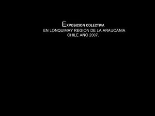 E XPOSICION COLECTIVA   EN LONQUIMAY REGION DE LA ARAUCANIA CHILE AÑO 2007.  