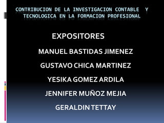 CONTRIBUCION DE LA INVESTIGACION CONTABLE  Y  TECNOLOGICAEN LA FORMACION PROFESIONAL              EXPOSITORES MANUEL BASTIDAS JIMENEZ GUSTAVO CHICA MARTINEZ YESIKA GOMEZ ARDILA JENNIFER MUÑOZ MEJIA GERALDIN TETTAY 