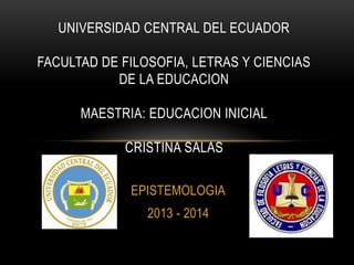 UNIVERSIDAD CENTRAL DEL ECUADOR
FACULTAD DE FILOSOFIA, LETRAS Y CIENCIAS
DE LA EDUCACION

MAESTRIA: EDUCACION INICIAL
CRISTINA SALAS
EPISTEMOLOGIA
2013 - 2014

 