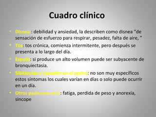 Cuadro clínico
• Disnea : debilidad y ansiedad, la describen como disnea “de
sensación de esfuerzo para respirar, pesadez, falta de aire, ”
• Tos: tos crónica, comienza intermitente, pero después se
presenta a lo largo del día.
• Esputo: si produce un alto volumen puede ser subyacente de
bronquiectasia.
• Sibilancias y opresión en el pecho: no son muy específicos
estos síntomas los cuales varían en días o solo puede ocurrir
en un día.
• Otros padecimientos: fatiga, perdida de peso y anorexia,
sincope
 