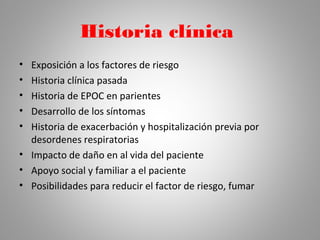 Historia clínica
• Exposición a los factores de riesgo
• Historia clínica pasada
• Historia de EPOC en parientes
• Desarrollo de los síntomas
• Historia de exacerbación y hospitalización previa por
desordenes respiratorias
• Impacto de daño en al vida del paciente
• Apoyo social y familiar a el paciente
• Posibilidades para reducir el factor de riesgo, fumar
 