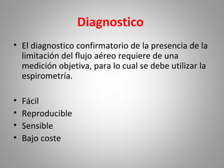 Diagnostico
• El diagnostico confirmatorio de la presencia de la
limitación del flujo aéreo requiere de una
medición objetiva, para lo cual se debe utilizar la
espirometría.
• Fácil
• Reproducible
• Sensible
• Bajo coste
 