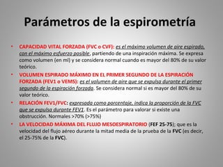 Parámetros de la espirometría
• CAPACIDAD VITAL FORZADA (FVC o CVF): es el máximo volumen de aire espirado,
con el máximo esfuerzo posible, partiendo de una inspiración máxima. Se expresa
como volumen (en ml) y se considera normal cuando es mayor del 80% de su valor
teórico.
• VOLUMEN ESPIRADO MÁXIMO EN EL PRIMER SEGUNDO DE LA ESPIRACIÓN
FORZADA (FEV1 o VEMS): es el volumen de aire que se expulsa durante el primer
segundo de la espiración forzada. Se considera normal si es mayor del 80% de su
valor teórico.
• RELACIÓN FEV1/FVC: expresada como porcentaje, indica la proporción de la FVC
que se expulsa durante FEV1. Es el parámetro para valorar si existe una
obstrucción. Normales >70% (>75%)
• LA VELOCIDAD MÁXIMA DEL FLUJO MESOESPIRATORIO (FEF 25-75); que es la
velocidad del flujo aéreo durante la mitad media de la prueba de la FVC (es decir,
el 25-75% de la FVC).
 