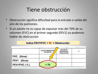 Tiene obstrucción
• Obstrucción significa dificultad para la entrada o salida del
aire de los pulmones.
• Si un adulto no es capaz de expulsar más del 70% de su
volumen (FVC) en el primer segundo (FEV1) ya podemos
hablar de obstruccion
 