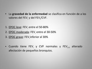 • La gravedad de la enfermedad se clasifica en función de a los
valores del FEV1 y del FEV1/CVF.
1. EPOC leve: FEV1 entre el 50-80%
2. EPOC moderada: FEV1 entre el 30-50%
3. EPOC grave: FEV1inferior al 30%
• Cuando tiene FEV1 y CVF normales y FEV25-75 alterado
afectación de pequeños bronquios.
 