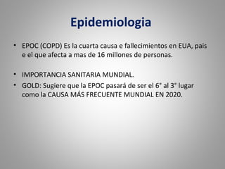 Epidemiologia
• EPOC (COPD) Es la cuarta causa e fallecimientos en EUA, pais
e el que afecta a mas de 16 millones de personas.
• IMPORTANCIA SANITARIA MUNDIAL.
• GOLD: Sugiere que la EPOC pasará de ser el 6° al 3° lugar
como la CAUSA MÁS FRECUENTE MUNDIAL EN 2020.
 