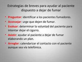 Estrategias de breves para ayudar al paciente
dispuesto a dejar de fumar
• Preguntar: identificar a los pacientes fumadores.
• Aconsejar: urge que dejen de fumar.
• Evaluar: determinar la voluntad del paciente para
intentar dejar el cigarro.
• Asistir: ayudar al paciente a dejar de fumar
elaborando un plan.
• Arreglar: calendarizar el contacto con el paciente
aunque sea vía telefónica.
 