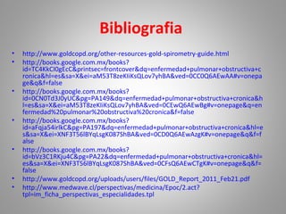Bibliografia
• http://www.goldcopd.org/other-resources-gold-spirometry-guide.html
• http://books.google.com.mx/books?
id=TC4KkCI0gEcC&printsec=frontcover&dq=enfermedad+pulmonar+obstructiva+c
ronica&hl=es&sa=X&ei=aM53T8zeKIiKsQLov7yhBA&ved=0CC0Q6AEwAA#v=onepa
ge&q&f=false
• http://books.google.com.mx/books?
id=0CN0Td3J0yUC&pg=PA149&dq=enfermedad+pulmonar+obstructiva+cronica&h
l=es&sa=X&ei=aM53T8zeKIiKsQLov7yhBA&ved=0CEwQ6AEwBg#v=onepage&q=en
fermedad%20pulmonar%20obstructiva%20cronica&f=false
• http://books.google.com.mx/books?
id=aFqja54irlkC&pg=PA197&dq=enfermedad+pulmonar+obstructiva+cronica&hl=e
s&sa=X&ei=XNF3T56lBYqLsgK087ShBA&ved=0CD0Q6AEwAzgK#v=onepage&q&f=f
alse
• http://books.google.com.mx/books?
id=bVz3C1RKju4C&pg=PA22&dq=enfermedad+pulmonar+obstructiva+cronica&hl=
es&sa=X&ei=XNF3T56lBYqLsgK087ShBA&ved=0CFsQ6AEwCTgK#v=onepage&q&f=
false
• http://www.goldcopd.org/uploads/users/files/GOLD_Report_2011_Feb21.pdf
• http://www.medwave.cl/perspectivas/medicina/Epoc/2.act?
tpl=im_ficha_perspectivas_especialidades.tpl
 