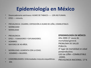 Epidemiología en México
• Desencadenante extrínseco: HUMO DE TABACO------ 10% NO FUMAN.
• EPOC-----minoría.
• PREVALENCIA: CIGARRO, EXPOSICIÓN A HUMO DE LEÑA, COMBUSTIBLES
• MORBILIDAD
• MORALIDAD
• PREVALENCIA:
• EPOC I : FUMADORES Y EXFUMADORES.
• HOMBRES.
• MAYORES DE 40 AÑOS.
• MORBILIDAD: AUMENTA CON LA EDAD.
• HOMBRES > MUJERES.
• COMORBILIDADES: Enfermedades músculo-esqueléticas.
• DM.
EPIDEMIOLOGÍA EN MÉXICO:
Año 2000: 6° causa de
mortalidad general.
PROBLEMA DE SALUD
PÚBLICA.
4° lugar de mortalidad en edad
postproductiva.
USO de LEÑA---COMBUSTIBLE
(2000).
PREVALENCIA NACIONAL: 17 %
 