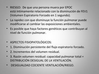• RIESGO: De que una persona muera por EPOC
está íntimamente relacionado con la disminución de FEV1
(Volumen Espiratorio Forzado en 1 segundo).
• La rapidez con que disminuye la función pulmonar puede
modificarse al cambiar las exposiciones ambientales.
• Es posible que haya factores genéticos que contribuyan al
nivel de función pulmonar.
• ASPECTOS FISIOPATOLÓGICOS:
• 1. Disminución persistente del flujo espiratorio forzado.
• 2. Incrementos del volumen residual.
• 3. Razón volumen residual: capacidad pulmonar total =
DISTRIBUCIÓN DESIGUAL DE LA VENTILACIÓN.
• DESIGUALDAD COCIENTE VENTILACIÓN/RIEGO.
 