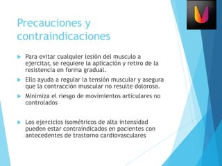 Precauciones y
contraindicaciones
 Para evitar cualquier lesión del musculo a
ejercitar, se requiere la aplicación y retiro de la
resistencia en forma gradual.
 Ello ayuda a regular la tensión muscular y asegura
que la contracción muscular no resulte dolorosa.
 Minimiza el riesgo de movimientos articulares no
controlados
 Los ejercicios isométricos de alta intensidad
pueden estar contraindicados en pacientes con
antecedentes de trastorno cardiovasculares
 