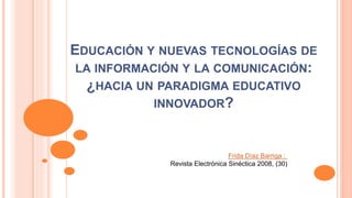 EDUCACIÓN Y NUEVAS TECNOLOGÍAS DE
LA INFORMACIÓN Y LA COMUNICACIÓN:
¿HACIA UN PARADIGMA EDUCATIVO
INNOVADOR?
Frida Díaz Barriga ;
Revista Electrónica Sinéctica 2008, (30)
 