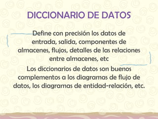DICCIONARIO DE DATOSDefine con precisión los datos de entrada, salida, componentes de almacenes, flujos, detalles de las relaciones entre almacenes, etcLos diccionarios de datos son buenos complementos a los diagramas de flujo de datos, los diagramas de entidad-relación, etc. 