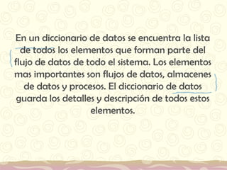 En un diccionario de datos se encuentra la lista de todos los elementos que forman parte del flujo de datos de todo el sistema. Los elementos mas importantes son flujos de datos, almacenes de datos y procesos. El diccionario de datos guarda los detalles y descripción de todos estos elementos. 