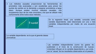  Los métodos causales proporcionan las herramientas de
pronóstico más avanzadas y son excelentes para prever los
puntos de cambio en la demanda y preparar pronósticos a largo
plazo. Aunque existen muchos métodos causales, nos
ocuparemos aquí de los más conocidos y los que se utilizan más
comúnmente entre todos esos métodos.
En la regresión lineal, una variable, conocida como
variable dependiente, está relacionada con una o más
variables independientes por medio de una ecuación
lineal.
La variable dependiente: es la que el gerente desea
pronosticar.
Las variables independientes (como los gastos de
publicidad o el inicio de la construcción de nuevas
viviendas) influyen en la variable dependiente y, por ende,
son la “causa” de los resultados observados en el pasado.
 