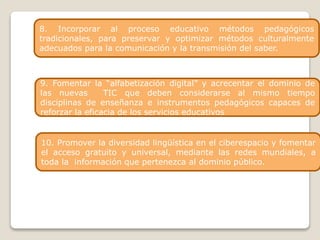 8. Incorporar al proceso educativo métodos pedagógicos
tradicionales, para preservar y optimizar métodos culturalmente
adecuados para la comunicación y la transmisión del saber.
1. Fomentar políticas culturales.
10. Promover la diversidad lingüística en el ciberespacio y fomentar
el acceso gratuito y universal, mediante las redes mundiales, a
toda la información que pertenezca al dominio público.
9. Fomentar la “alfabetización digital” y acrecentar el dominio de
las nuevas TIC que deben considerarse al mismo tiempo
disciplinas de enseñanza e instrumentos pedagógicos capaces de
reforzar la eficacia de los servicios educativos
 