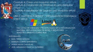 Capitulo 4: Crear una maquina virtual
Capitulo 5: Instalación de Windows en una maquina
virtual
Capitulo 6: Instalación de Linux en una maquina virtual
LIBRO: MATTHEW PORTNOY - VIRTUALIZATION ESSENTIALS-
SYBEX (2012)
FACULTAD DE CIENCIAS Y TECNOLOGIAS DE LA INFORMACION
MATERIA: VIRTUALIZACION DE REDES Y SERVIDORES
MAESTRO: ERNESTO TORRES RUIZ
INTEGRANTES:
✔ SAÚL TERÁN MOLINA
✔ MARLEN CORTEZ SARMIENTO
✔ ANAHI NAVA CHAVELAS
✔ JOEL ARMANDO GARCIA GUTIERREZ
 