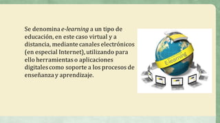 Se	denomina	e-learning a	un	tipo	de	
educación,	en	este	caso	virtual	y	a	
distancia,	mediante	canales	electrónicos	
(en	especial	Internet),	utilizando	para	
ello	herramientas	o	aplicaciones	
digitales	como	soporte	a	los	procesos	de	
enseñanza	y	aprendizaje.
 