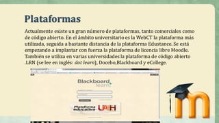 Plataformas
Actualmente	existe	un	gran	número	de	plataformas,	tanto	comerciales	como	
de	código	abierto.	En	el	ámbito	universitario	es	la	WebCT la	plataforma	más	
utilizada,	seguida	a	bastante	distancia	de	la	plataforma	Edustance.	Se	está	
empezando	a	implantar	con	fuerza	la	plataforma	de	licencia	libre	Moodle.	
También	se	utiliza	en	varias	universidades	la	plataforma	de	código	abierto	
.LRN	(se	lee	en	inglés:	dot learn),	Docebo,Blackboard y	eCollege.	
 
