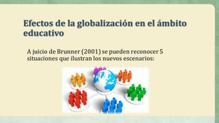 Efectos	de	la	globalización	en	el	ámbito	
educativo
A	juicio	de	Brunner	(2001)	se	pueden	reconocer	5	
situaciones	que	ilustran	los	nuevos	escenarios:
 